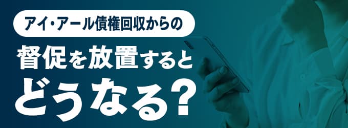 アイ・アール債権回収からの連絡を無視するとどうなる？